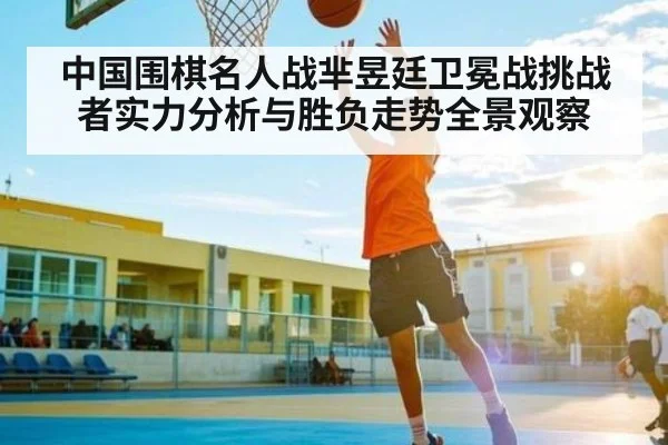 中国围棋名人战芈昱廷卫冕战挑战者实力分析与胜负走势全景观察